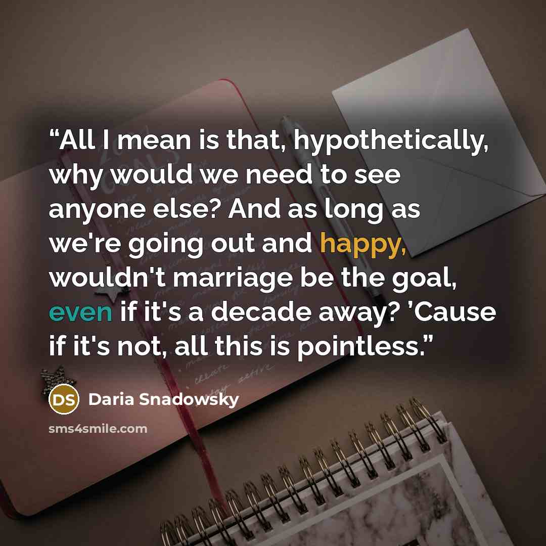 “All I mean is that, hypothetically, why would we need to see anyone else? And as long as we're going out and happy, wouldn't marriage be the goal, even if it's a decade away? ’Cause if it's not, all this is pointless.” quote by Daria Snadowsky