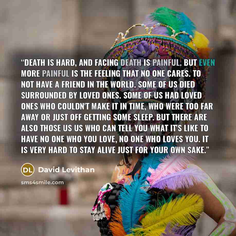“Death is hard, and facing death is painful. But even more painful is the feeling that no one cares. To not have a friend in the world. Some of us died surrounded by loved ones. Some of us had loved ones who couldn't make it in time, who were too far away or just off getting some sleep. But there…” quote by David Levithan