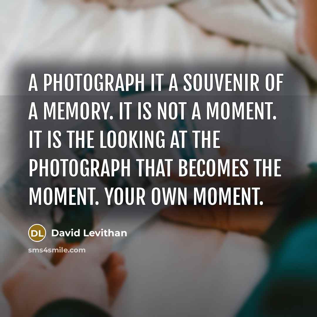“A photograph it a souvenir of a memory. It is not a moment. It is the looking at the photograph that becomes the moment. Your own moment.” quote by David Levithan