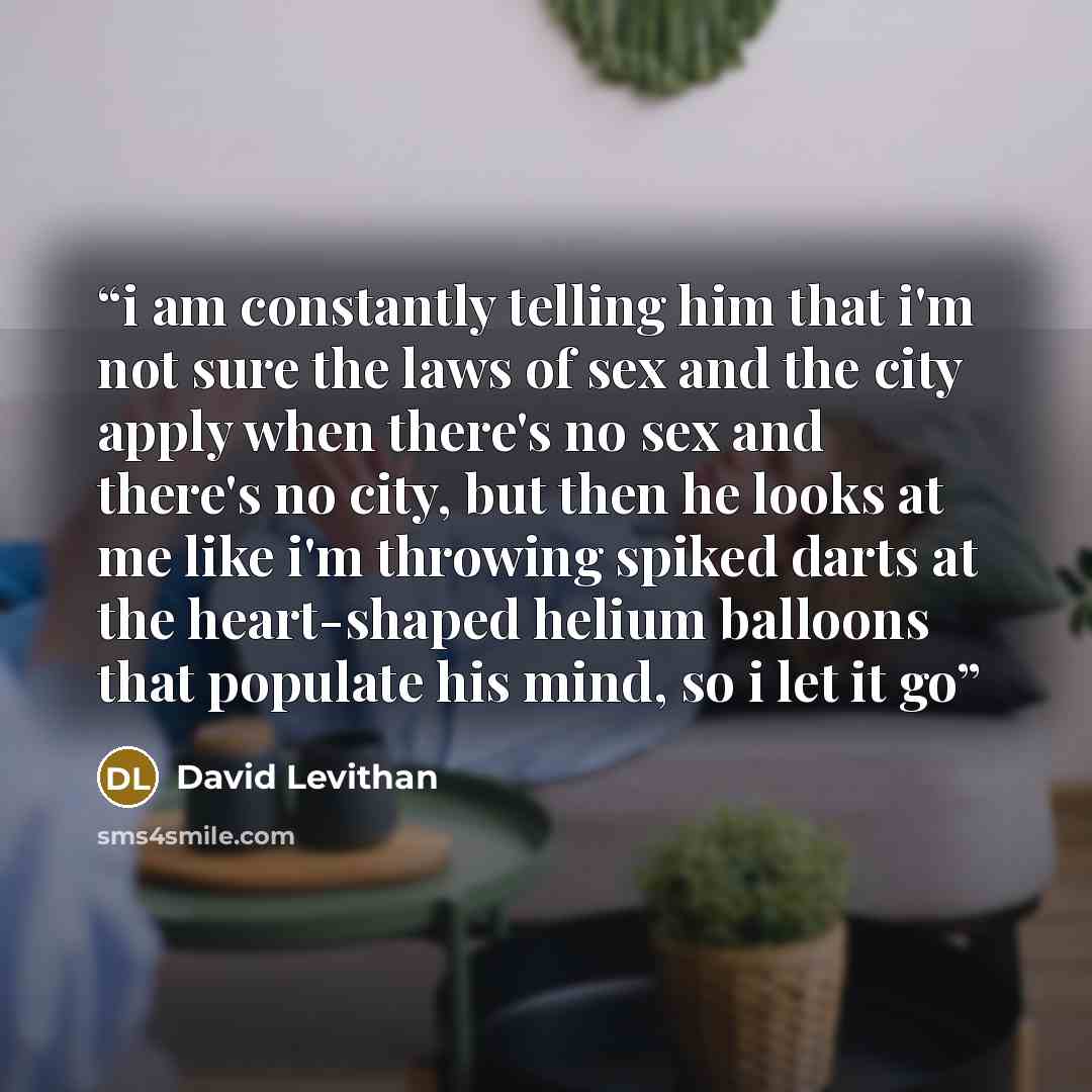 “i am constantly telling him that i'm not sure the laws of sex and the city apply when there's no sex and there's no city, but then he looks at me like i'm throwing spiked darts at the heart-shaped helium balloons that populate his mind, so i let it go” quote by David Levithan