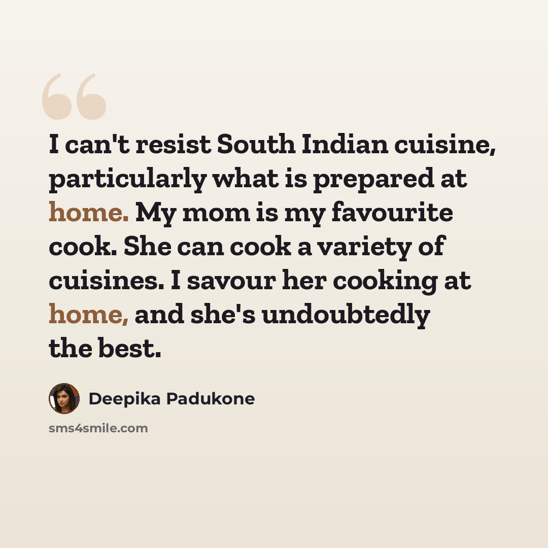 “I can't resist South Indian cuisine, particularly what is prepared at home. My mom is my favourite cook. She can cook a variety of cuisines. I savour her cooking at home, and she's undoubtedly the best.” quote by Deepika Padukone