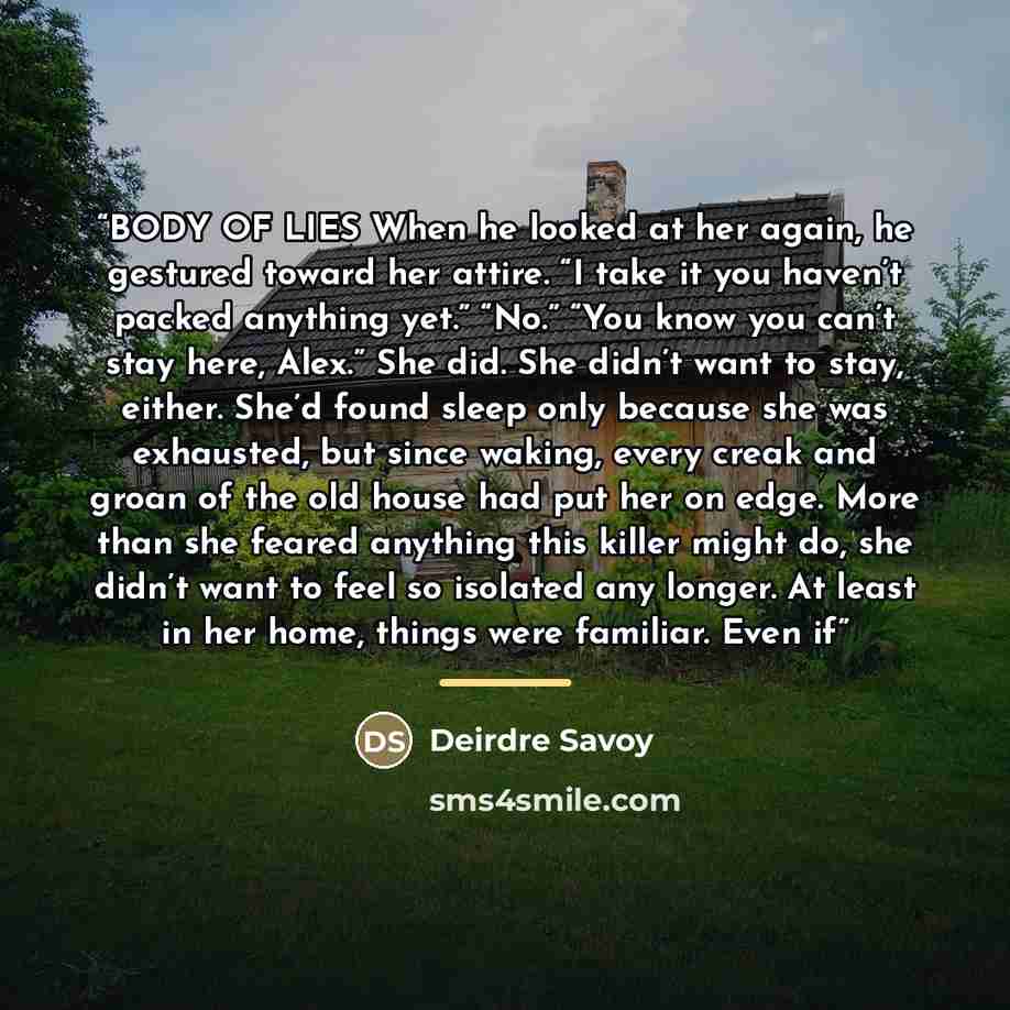 “BODY OF LIES When he looked at her again, he gestured toward her attire. “I take it you haven’t packed anything yet.” “No.” “You know you can’t stay here, Alex.” She did. She didn’t want to stay, either. She’d found sleep only because she was exhausted, but since waking, every creak and groan of…” quote by Deirdre Savoy