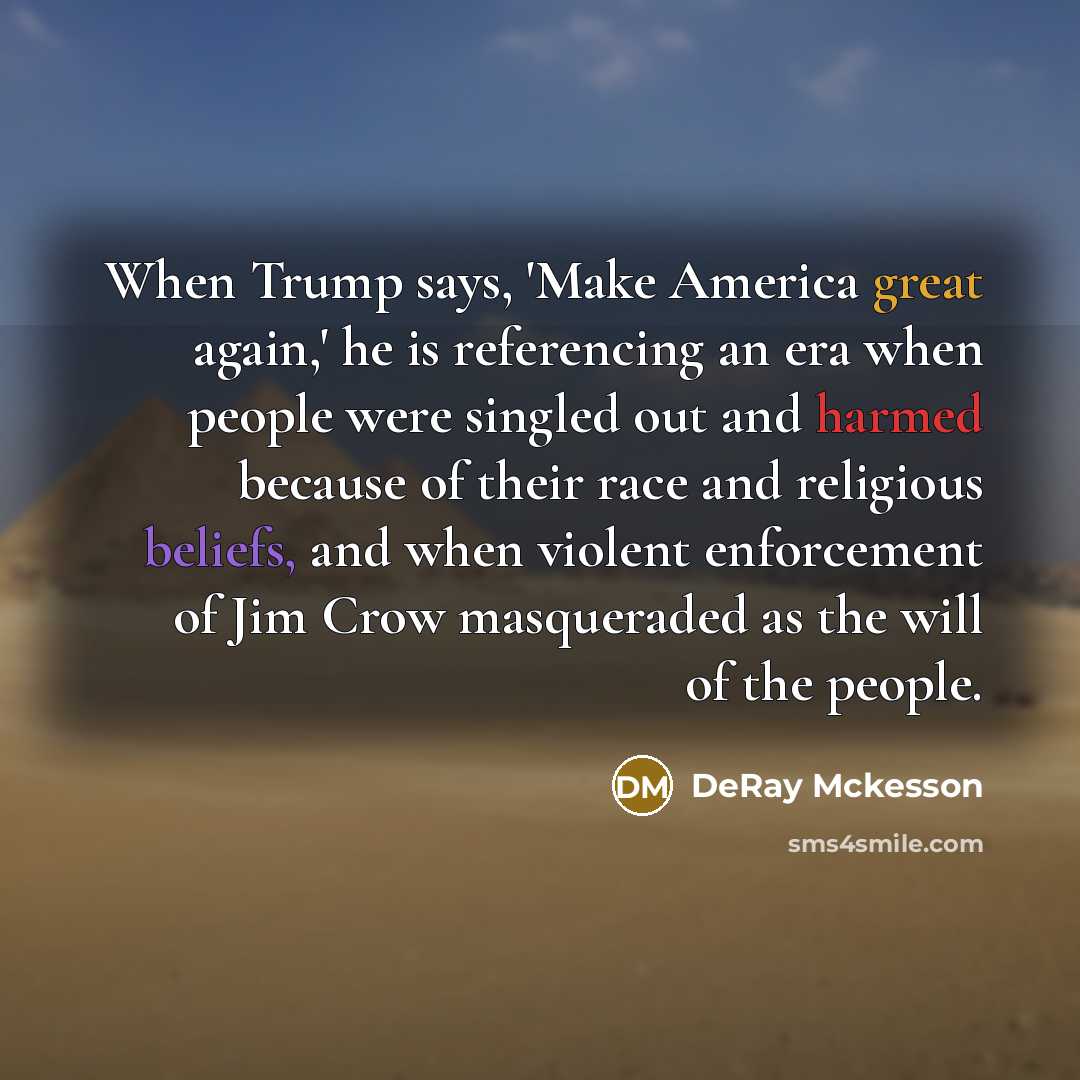 “When Trump says, 'Make America great again,' he is referencing an era when people were singled out and harmed because of their race and religious beliefs, and when violent enforcement of Jim Crow masqueraded as the will of the people.” quote by DeRay Mckesson