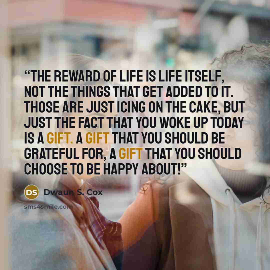 “The reward of life is life itself, not the things that get added to it. Those are just icing on the cake, but just the fact that you woke up today is a gift. A gift that you should be grateful for, a gift that you should choose to be happy about!” quote by Dwaun S. Cox