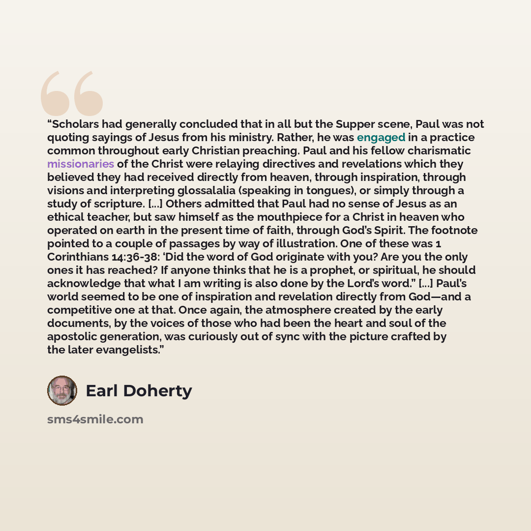 “Scholars had generally concluded that in all but the Supper scene, Paul was not quoting sayings of Jesus from his ministry. Rather, he was engaged in a practice common throughout early Christian preaching. Paul and his fellow charismatic missionaries of the Christ were relaying directives and…” quote by Earl Doherty