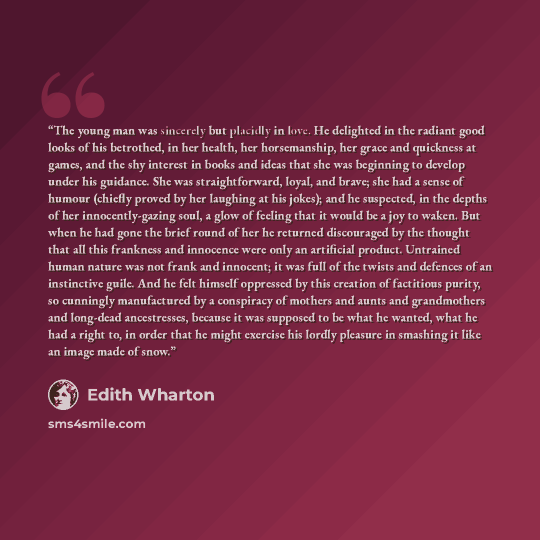 “The young man was sincerely but placidly in love. He delighted in the radiant good looks of his betrothed, in her health, her horsemanship, her grace and quickness at games, and the shy interest in books and ideas that she was beginning to develop under his guidance. She was straightforward…” quote by Edith Wharton