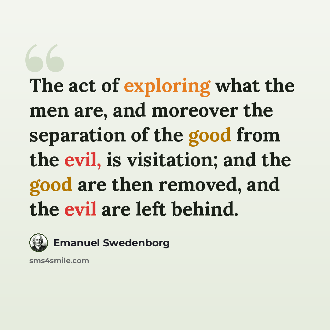 “The act of exploring what the men are, and moreover the separation of the good from the evil, is visitation; and the good are then removed, and the evil are left behind.” quote by Emanuel Swedenborg