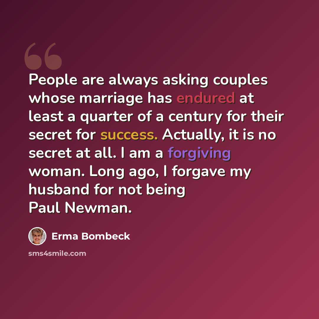 “People are always asking couples whose marriage has endured at least a quarter of a century for their secret for success. Actually, it is no secret at all. I am a forgiving woman. Long ago, I forgave my husband for not being Paul Newman.” quote by Erma Bombeck