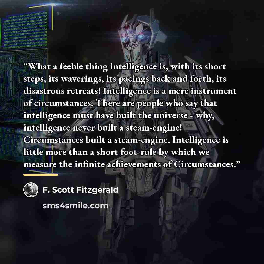 “What a feeble thing intelligence is, with its short steps, its waverings, its pacings back and forth, its disastrous retreats! Intelligence is a mere instrument of circumstances. There are people who say that intelligence must have built the universe - why, intelligence never built a steam-engine!…” quote by F. Scott Fitzgerald