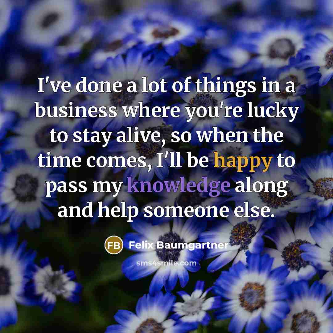 “I've done a lot of things in a business where you're lucky to stay alive, so when the time comes, I'll be happy to pass my knowledge along and help someone else.” quote by Felix Baumgartner