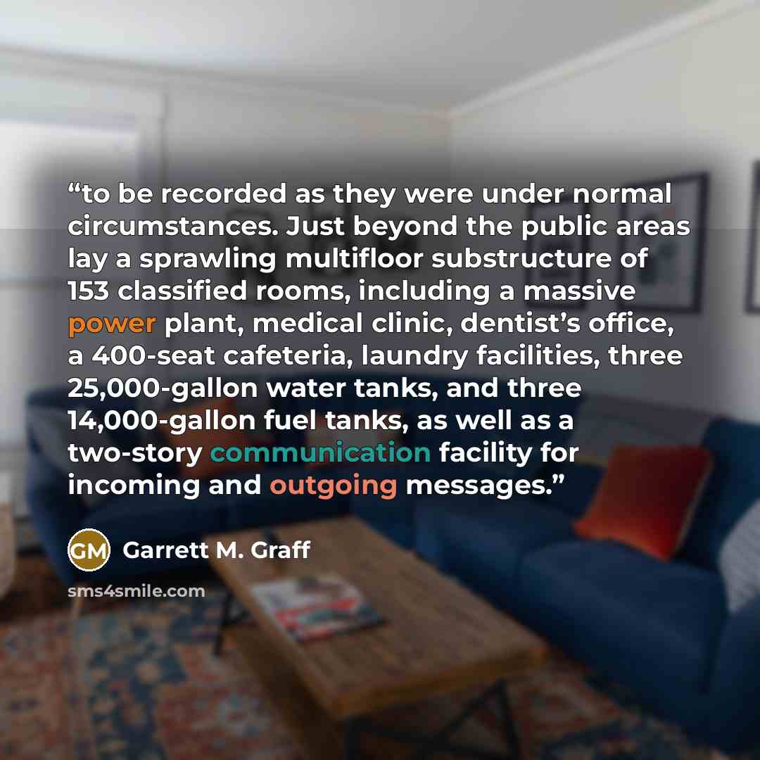 “to be recorded as they were under normal circumstances. Just beyond the public areas lay a sprawling multifloor substructure of 153 classified rooms, including a massive power plant, medical clinic, dentist’s office, a 400-seat cafeteria, laundry facilities, three 25,000-gallon water tanks, and…” quote by Garrett M. Graff