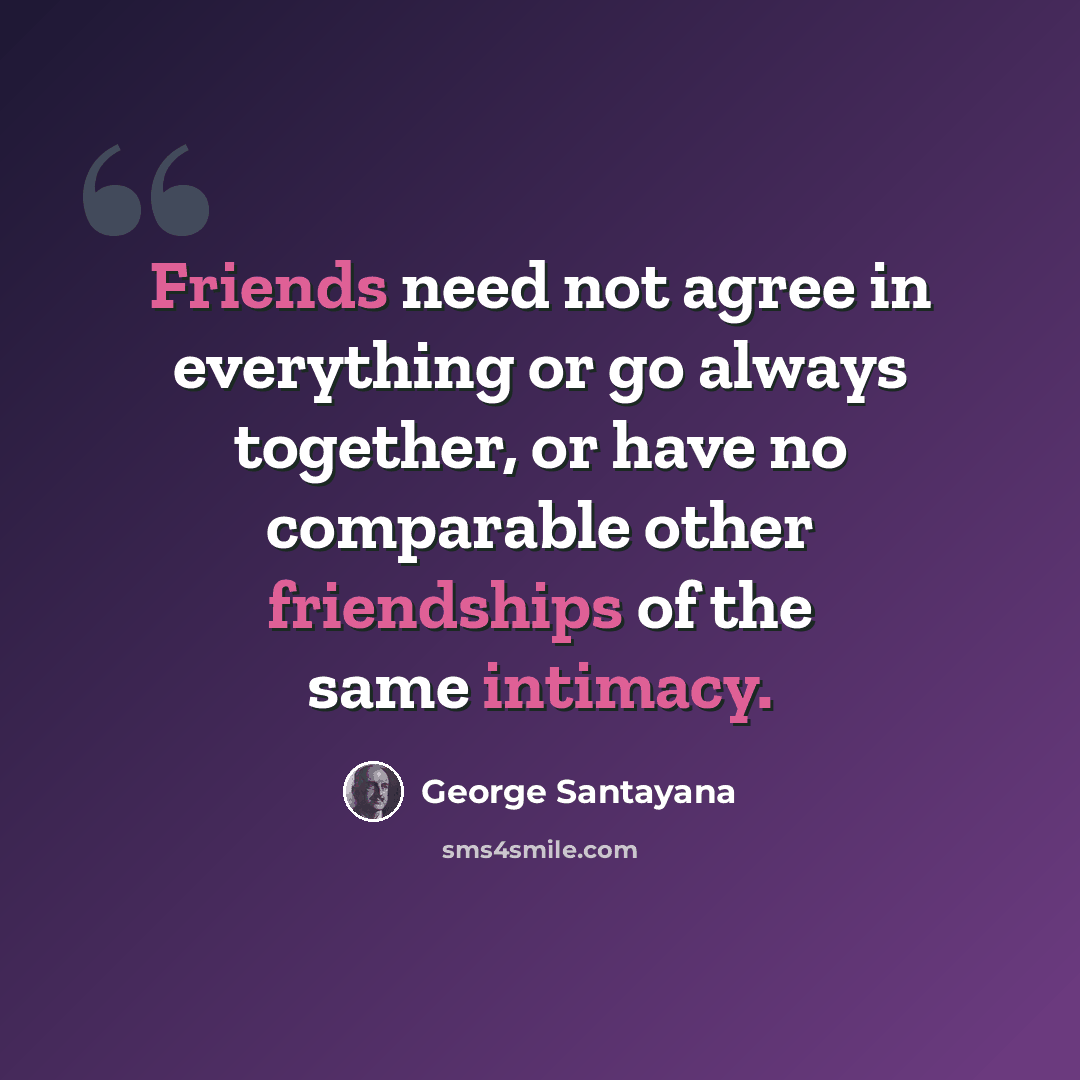“Friends need not agree in everything or go always together, or have no comparable other friendships of the same intimacy.” quote by George Santayana