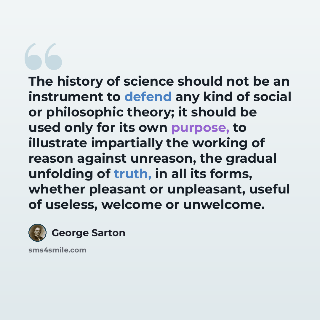 “The history of science should not be an instrument to defend any kind of social or philosophic theory; it should be used only for its own purpose, to illustrate impartially the working of reason against unreason, the gradual unfolding of truth, in all its forms, whether pleasant or unpleasant…” quote by George Sarton