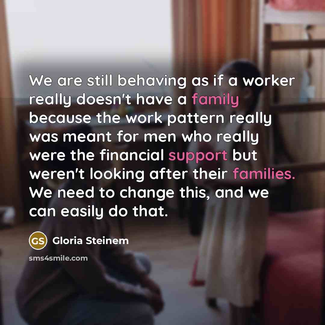 “We are still behaving as if a worker really doesn't have a family because the work pattern really was meant for men who really were the financial support but weren't looking after their families. We need to change this, and we can easily do that.” quote by Gloria Steinem