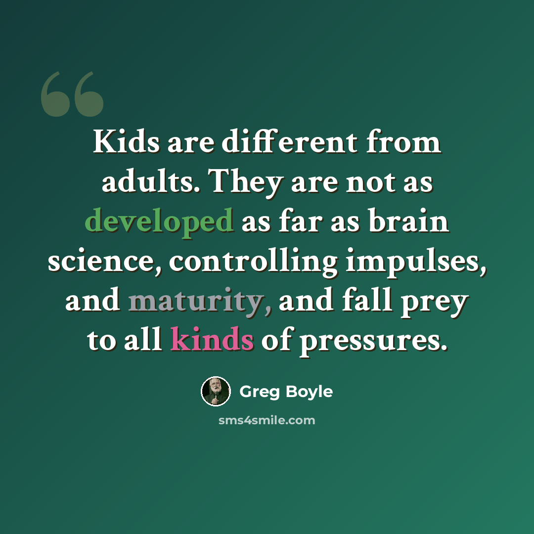“Kids are different from adults. They are not as developed as far as brain science, controlling impulses, and maturity, and fall prey to all kinds of pressures.” quote by Greg Boyle