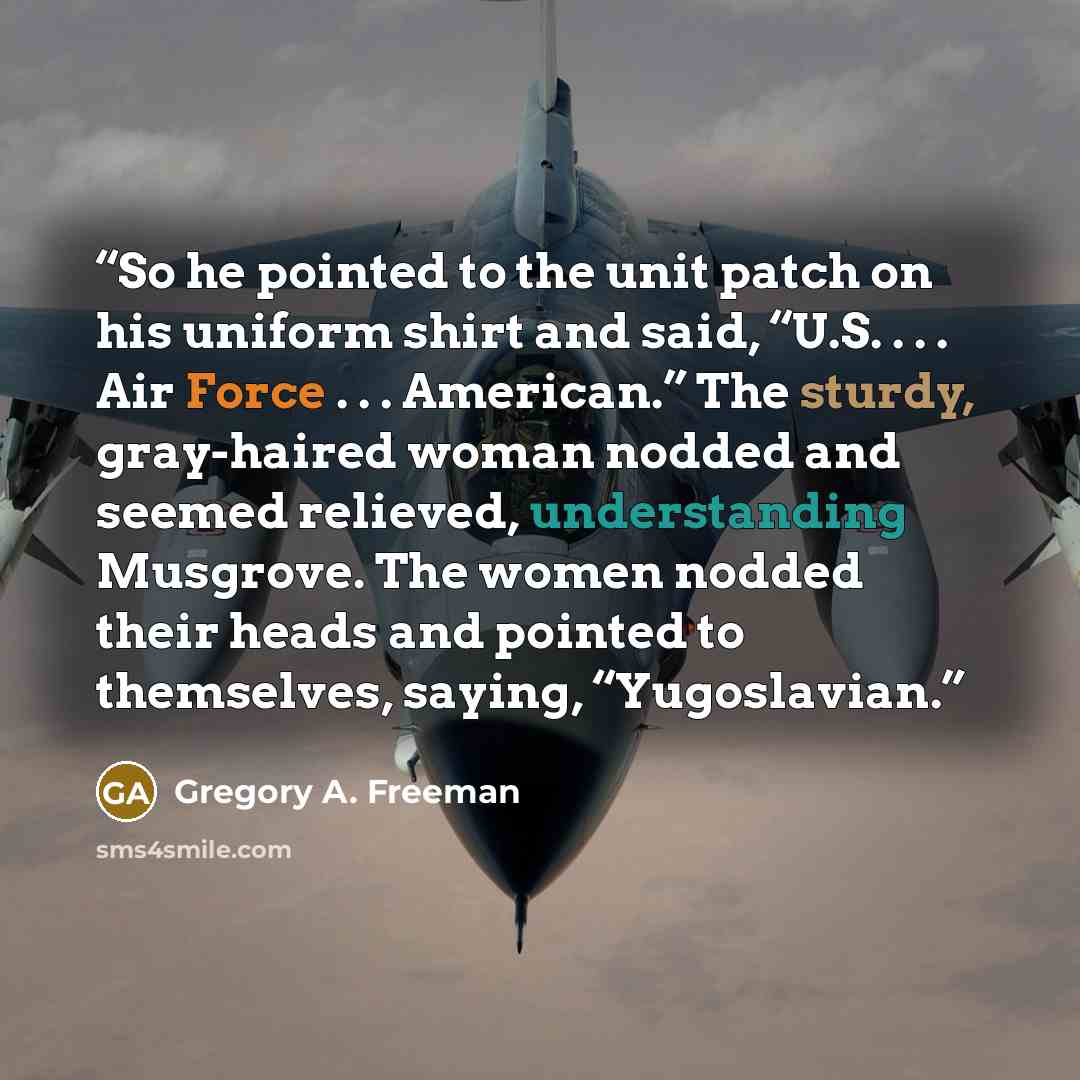 “So he pointed to the unit patch on his uniform shirt and said, “U.S. . . . Air Force . . . American.” The sturdy, gray-haired woman nodded and seemed relieved, understanding Musgrove. The women nodded their heads and pointed to themselves, saying, “Yugoslavian.” quote by Gregory A. Freeman