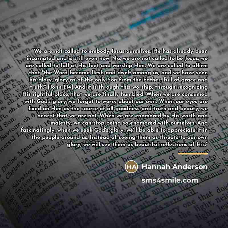 “We are not called to embody Jesus ourselves; He has already been incarnated and is still even now! No, we are not called to be Jesus; we are called to fall at His feet and worship Him. We are called to affirm that "the Word became flesh and dwelt among us, and we have seen his glory, glory as of…” quote by Hannah Anderson