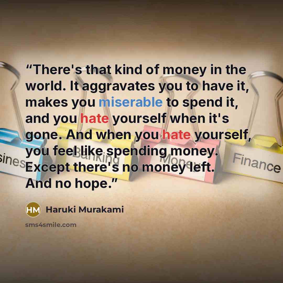 “There's that kind of money in the world. It aggravates you to have it, makes you miserable to spend it, and you hate yourself when it's gone. And when you hate yourself, you feel like spending money. Except there's no money left. And no hope.” quote by Haruki Murakami