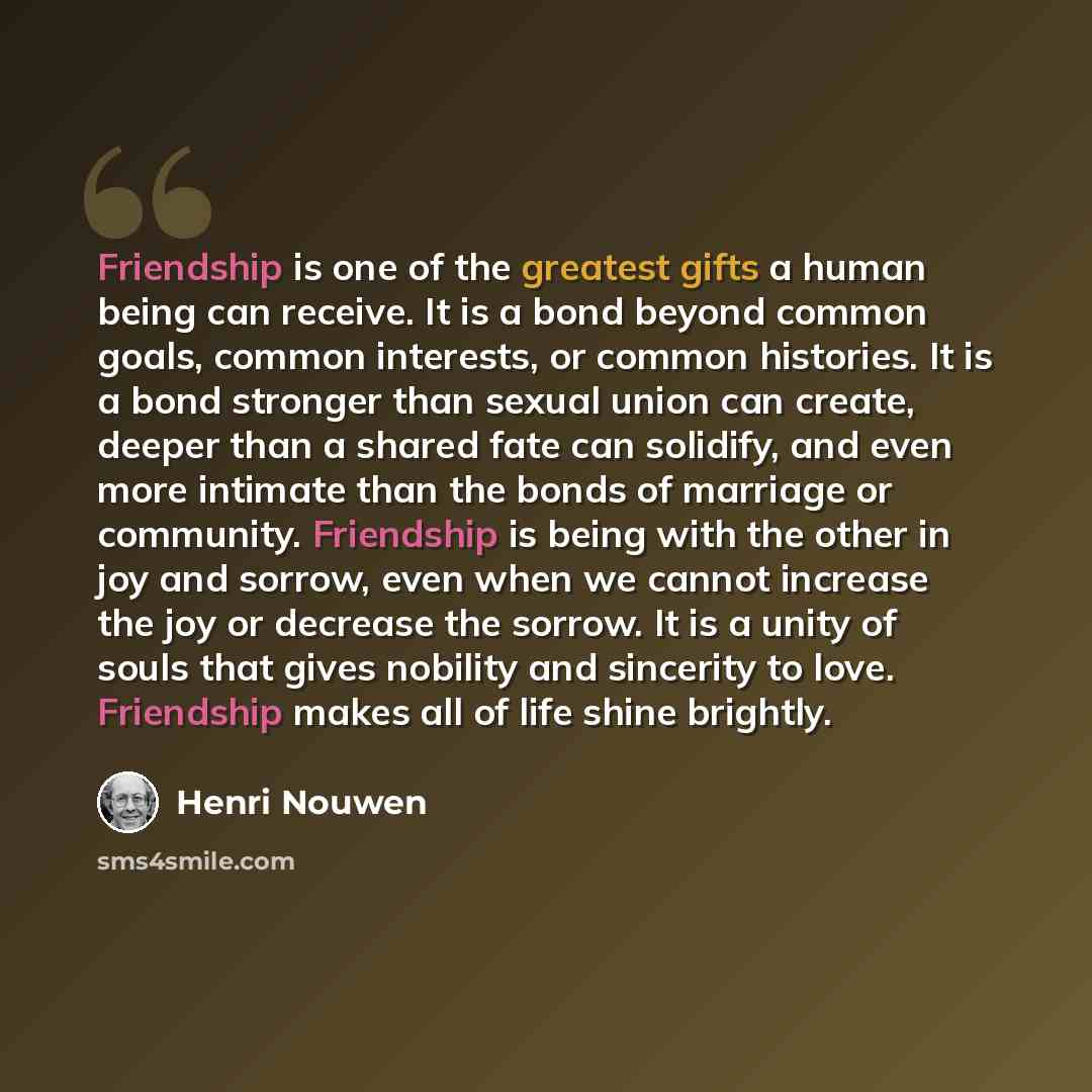 “Friendship is one of the greatest gifts a human being can receive. It is a bond beyond common goals, common interests, or common histories. It is a bond stronger than sexual union can create, deeper than a shared fate can solidify, and even more intimate than the bonds of marriage or community…” quote by Henri Nouwen