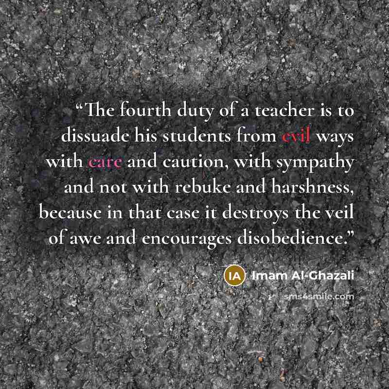 “The fourth duty of a teacher is to dissuade his students from evil ways with care and caution, with sympathy and not with rebuke and harshness, because in that case it destroys the veil of awe and encourages disobedience.” quote by Imam Al-Ghazali
