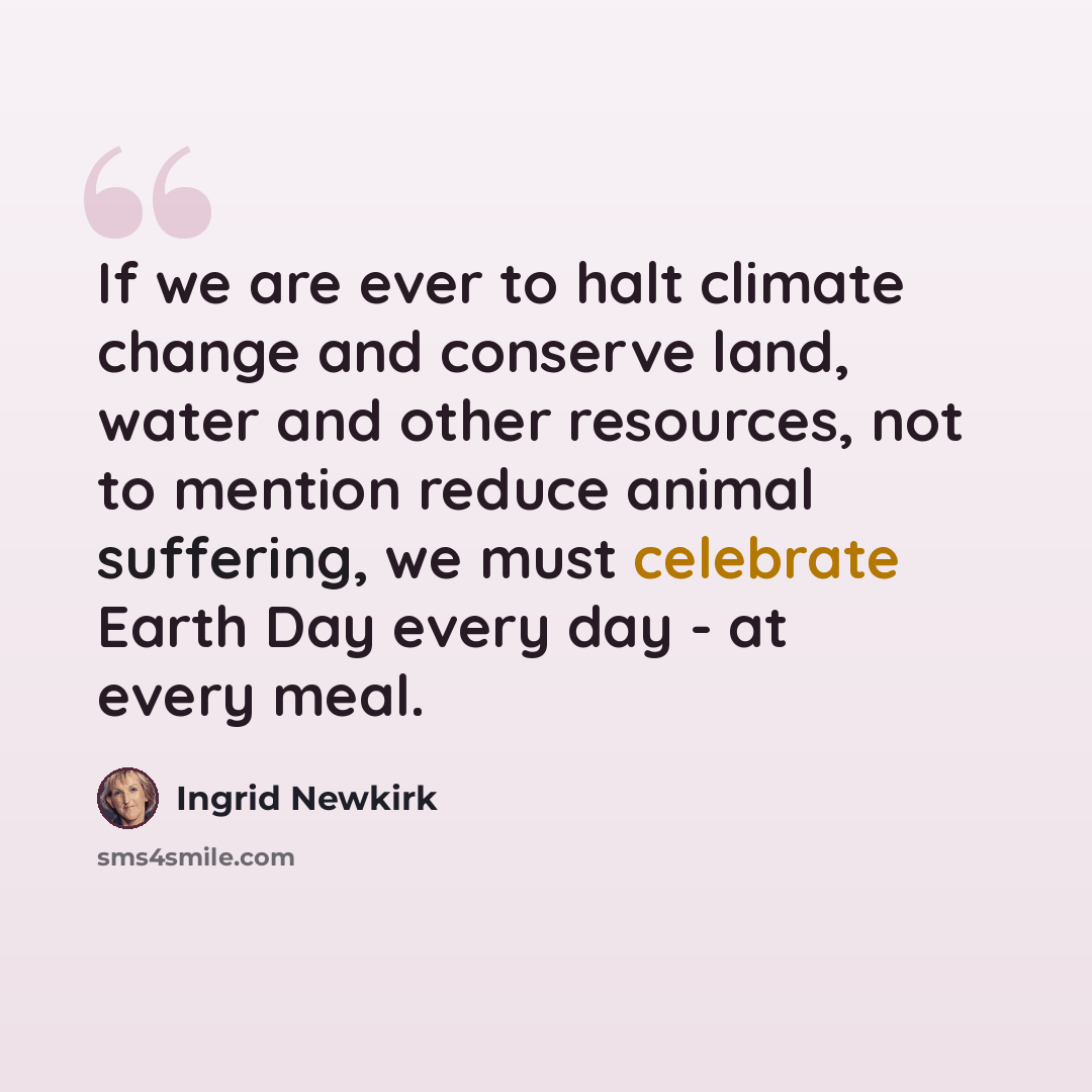 “If we are ever to halt climate change and conserve land, water and other resources, not to mention reduce animal suffering, we must celebrate Earth Day every day - at every meal.” quote by Ingrid Newkirk