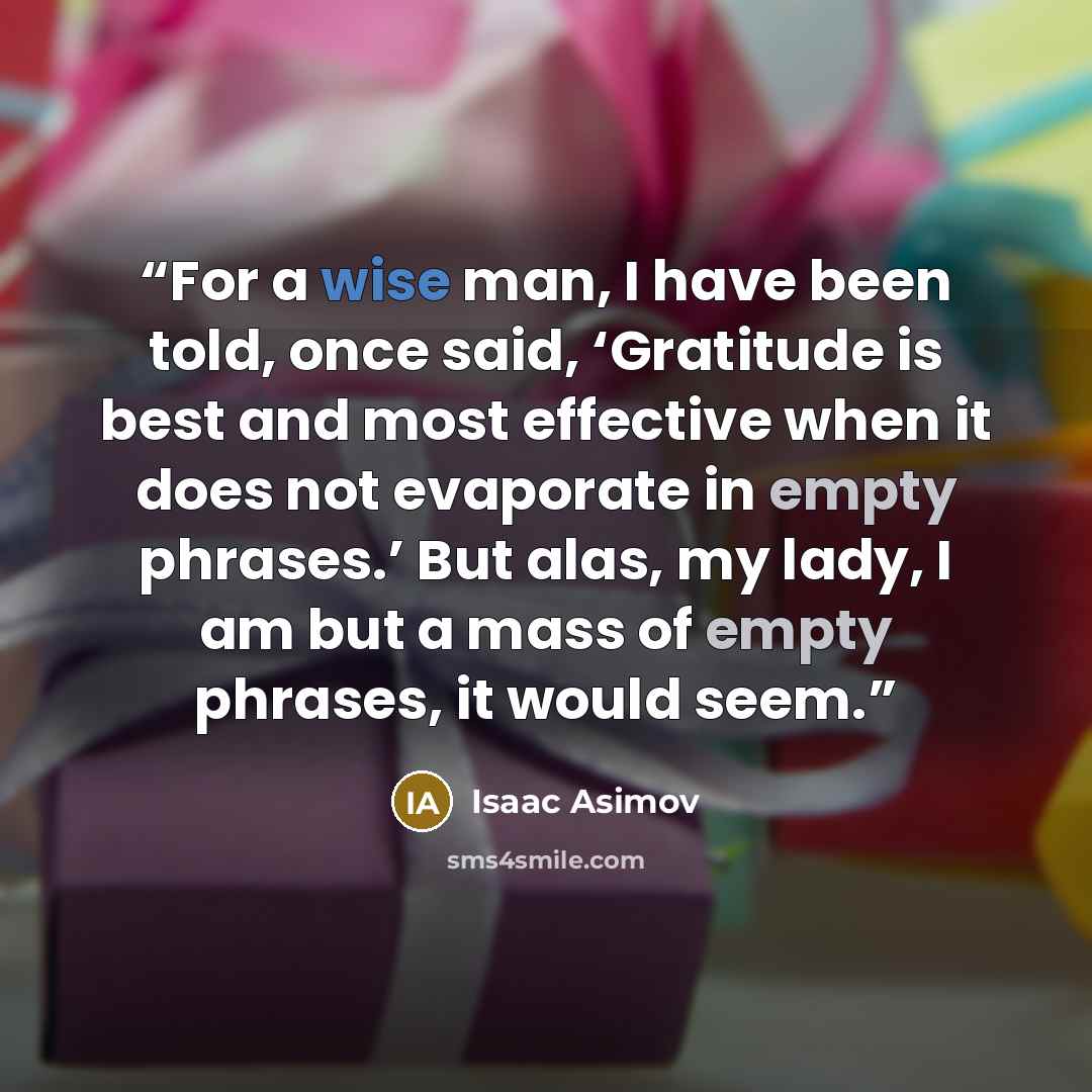 “For a wise man, I have been told, once said, ‘Gratitude is best and most effective when it does not evaporate in empty phrases.’ But alas, my lady, I am but a mass of empty phrases, it would seem.” quote by Isaac Asimov