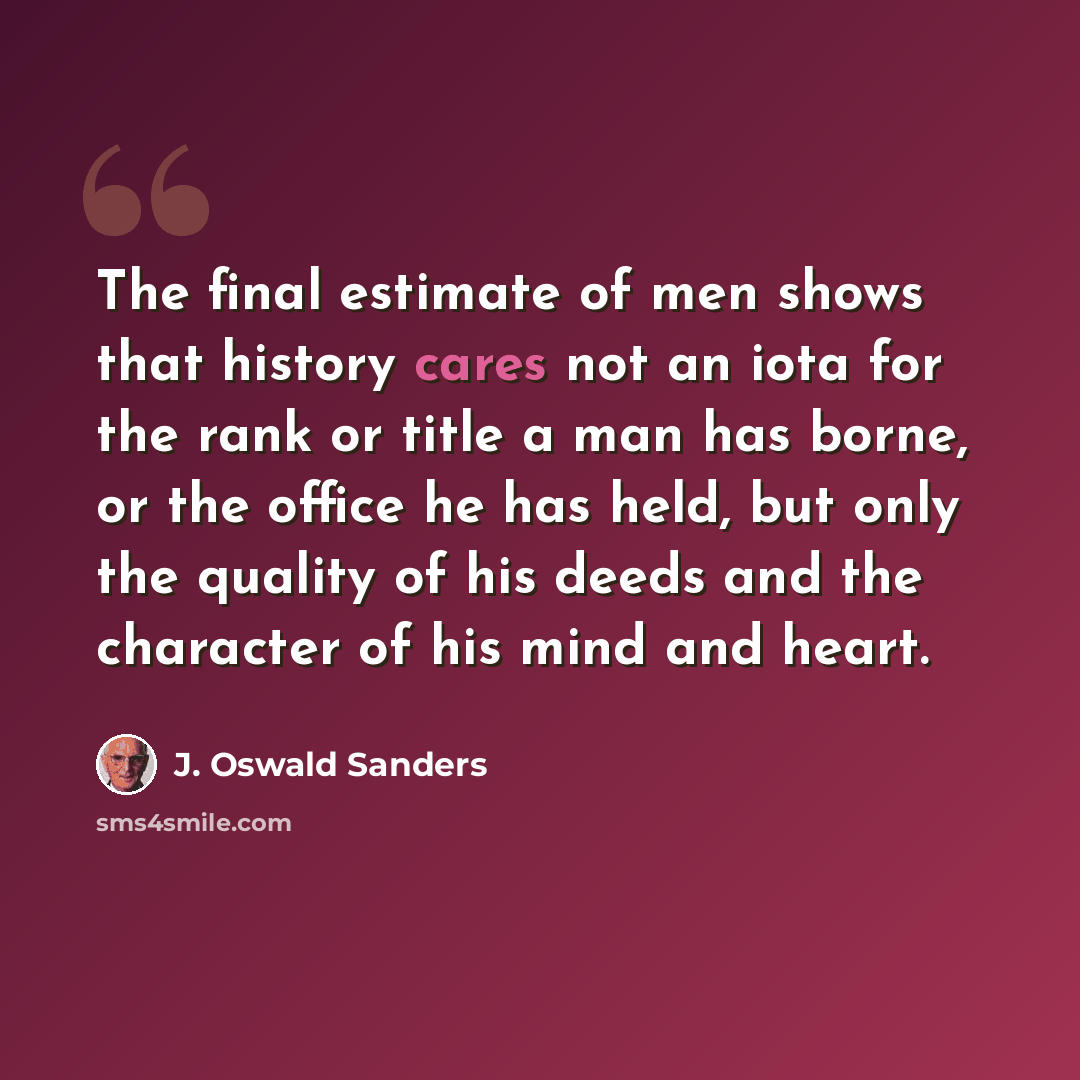 “The final estimate of men shows that history cares not an iota for the rank or title a man has borne, or the office he has held, but only the quality of his deeds and the character of his mind and heart.” quote by J. Oswald Sanders