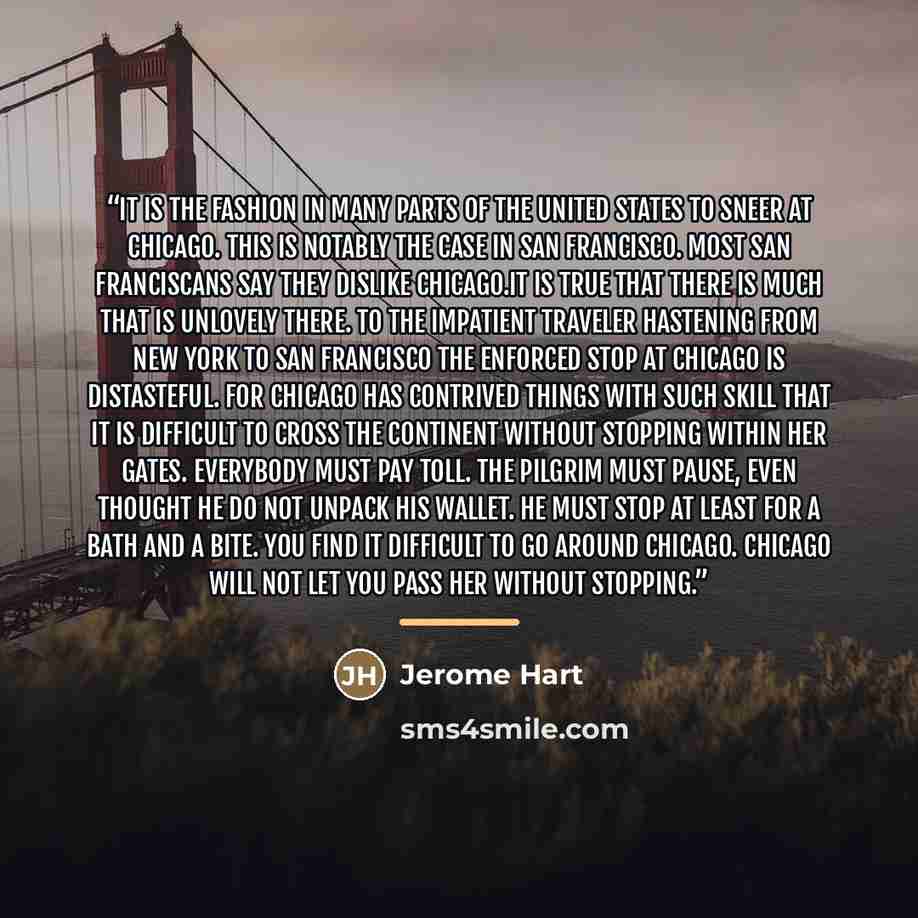 “It is the fashion in many parts of the United States to sneer at Chicago. This is notably the case in San Francisco. Most San Franciscans say they dislike Chicago.It is true that there is much that is unlovely there. To the impatient traveler hastening from New York to San Francisco the enforced…” quote by Jerome Hart