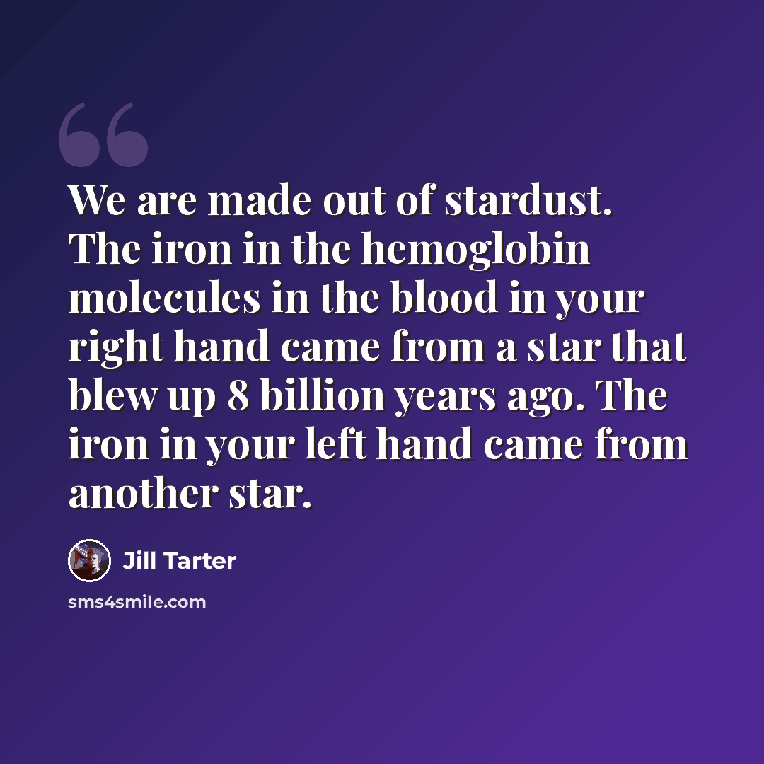 “We are made out of stardust. The iron in the hemoglobin molecules in the blood in your right hand came from a star that blew up 8 billion years ago. The iron in your left hand came from another star.” quote by Jill Tarter