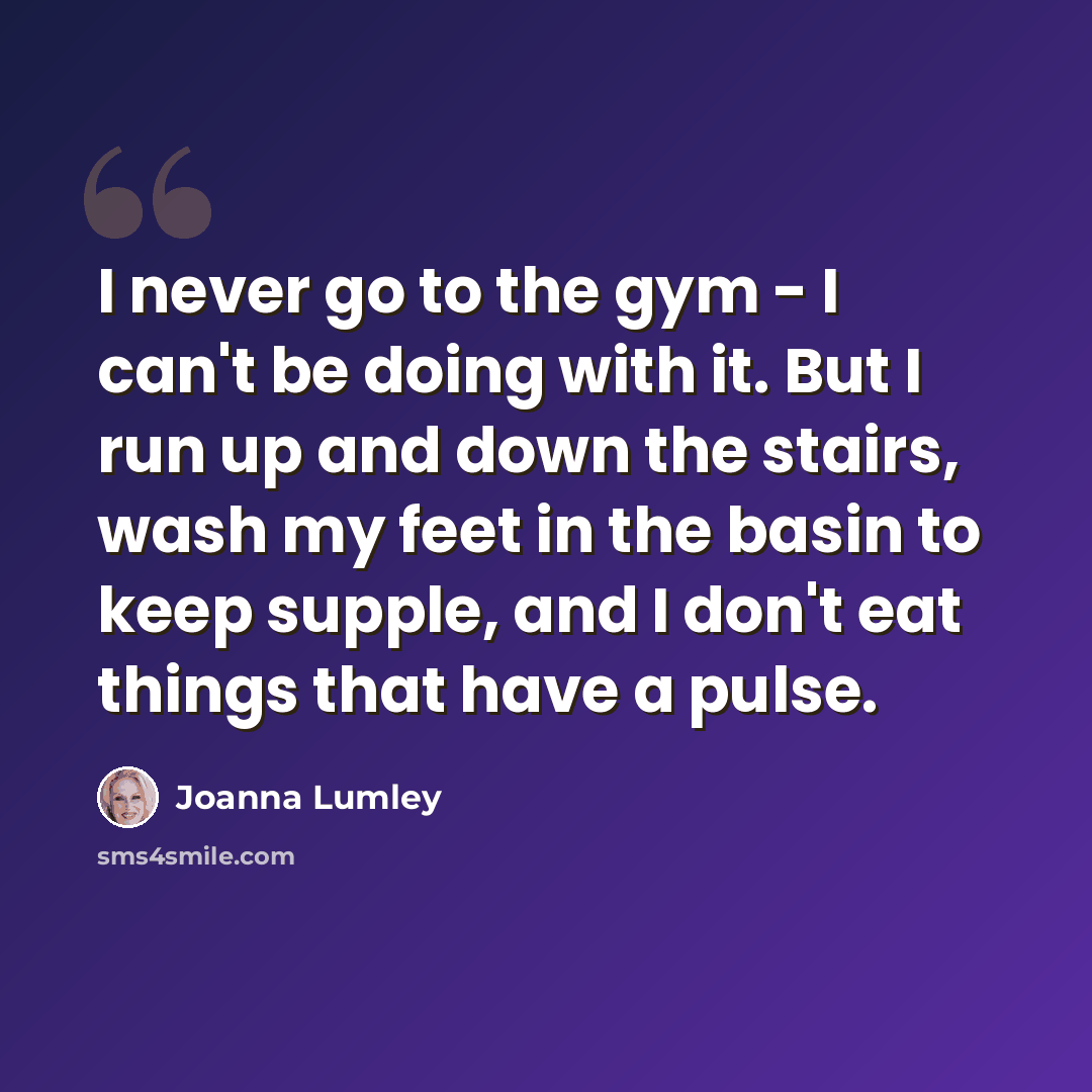“I never go to the gym - I can't be doing with it. But I run up and down the stairs, wash my feet in the basin to keep supple, and I don't eat things that have a pulse.” quote by Joanna Lumley