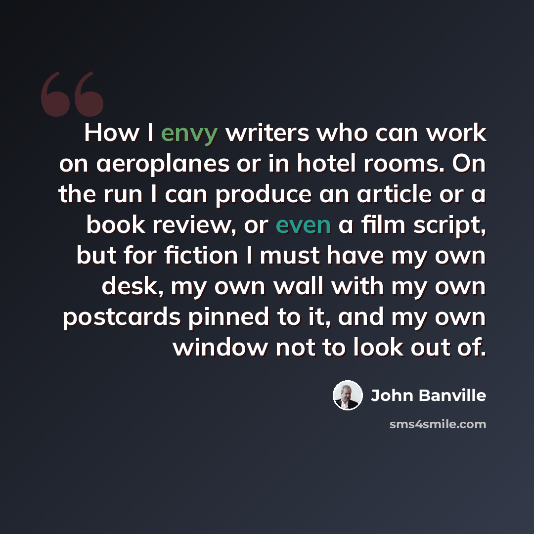 “How I envy writers who can work on aeroplanes or in hotel rooms. On the run I can produce an article or a book review, or even a film script, but for fiction I must have my own desk, my own wall with my own postcards pinned to it, and my own window not to look out of.” quote by John Banville