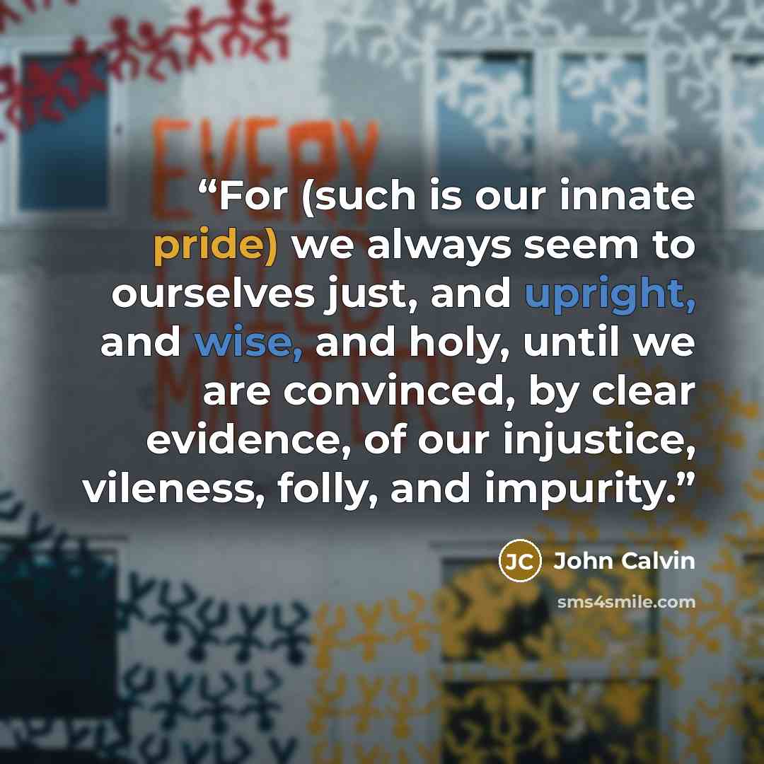 “For (such is our innate pride) we always seem to ourselves just, and upright, and wise, and holy, until we are convinced, by clear evidence, of our injustice, vileness, folly, and impurity.” quote by John Calvin