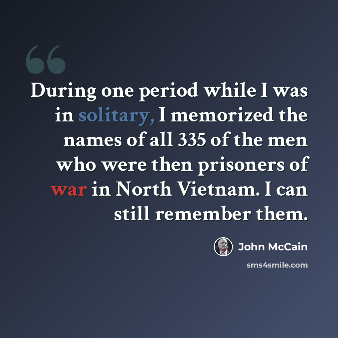 “During one period while I was in solitary, I memorized the names of all 335 of the men who were then prisoners of war in North Vietnam. I can still remember them.” quote by John McCain