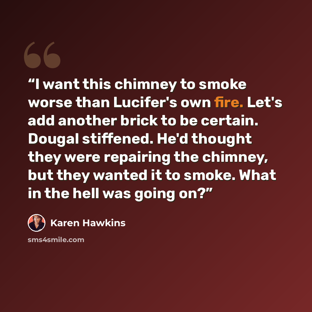“I want this chimney to smoke worse than Lucifer's own fire. Let's add another brick to be certain. Dougal stiffened. He'd thought they were repairing the chimney, but they wanted it to smoke. What in the hell was going on?” quote by Karen Hawkins