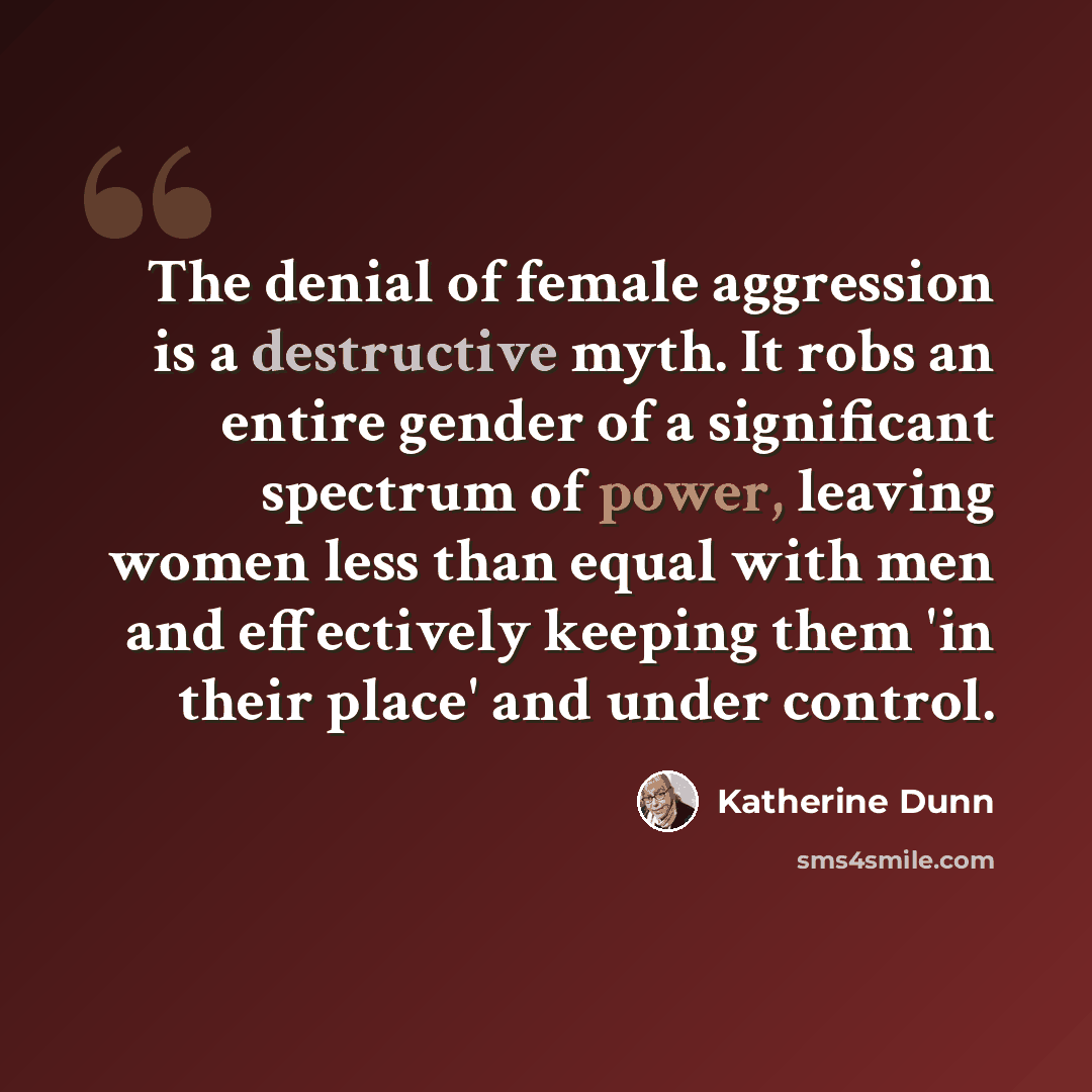 “The denial of female aggression is a destructive myth. It robs an entire gender of a significant spectrum of power, leaving women less than equal with men and effectively keeping them 'in their place' and under control.” quote by Katherine Dunn