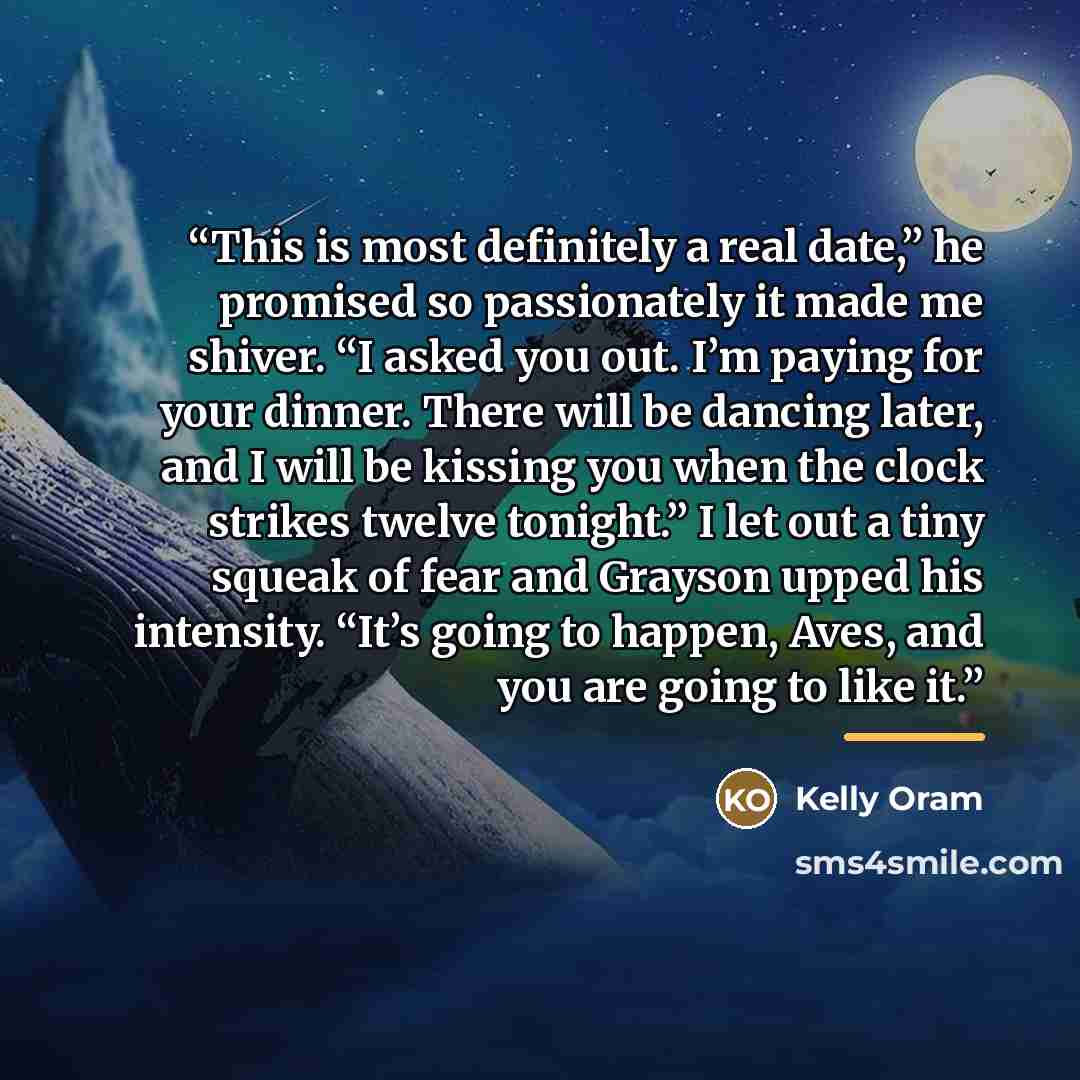 “This is most definitely a real date,” he promised so passionately it made me shiver. “I asked you out. I’m paying for your dinner. There will be dancing later, and I will be kissing you when the clock strikes twelve tonight.” I let out a tiny squeak of fear and Grayson upped his intensity. “It’s…” quote by Kelly Oram