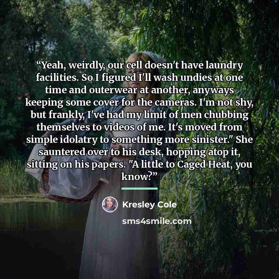 “Yeah, weirdly, our cell doesn't have laundry facilities. So I figured I'll wash undies at one time and outerwear at another, anyways keeping some cover for the cameras. I'm not shy, but frankly, I've had my limit of men chubbing themselves to videos of me. It's moved from simple idolatry to…” quote by Kresley Cole
