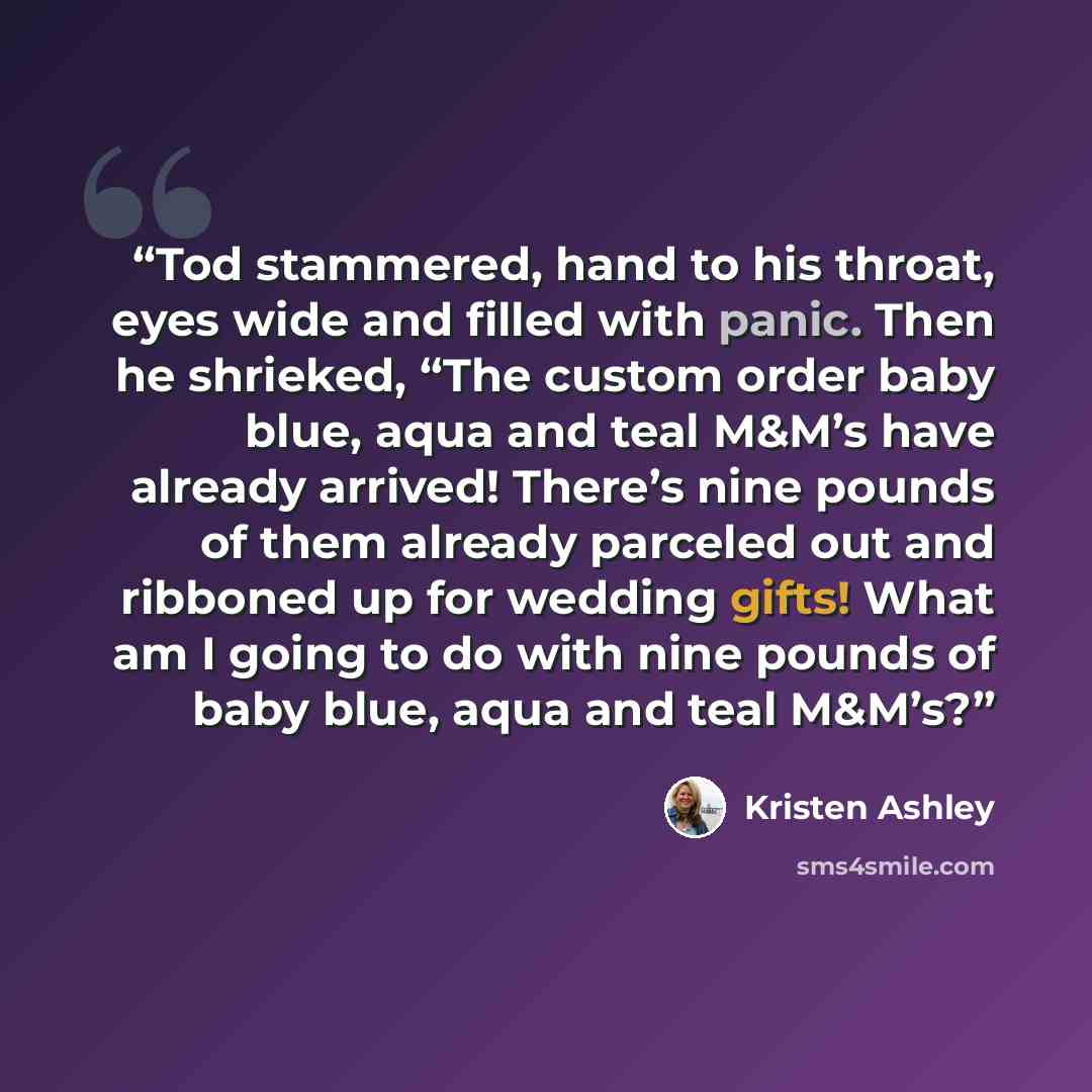 “Tod stammered, hand to his throat, eyes wide and filled with panic. Then he shrieked, “The custom order baby blue, aqua and teal M&M’s have already arrived! There’s nine pounds of them already parceled out and ribboned up for wedding gifts! What am I going to do with nine pounds of baby blue, aqua…” quote by Kristen Ashley