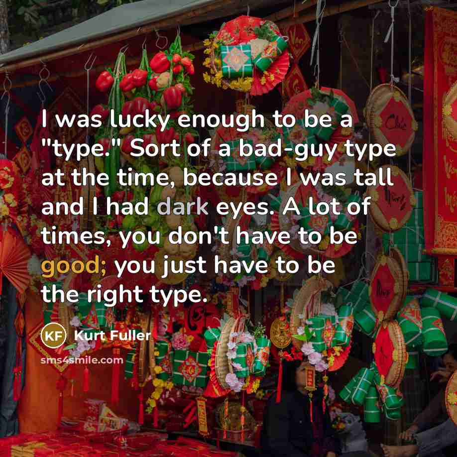“I was lucky enough to be a "type." Sort of a bad-guy type at the time, because I was tall and I had dark eyes. A lot of times, you don't have to be good; you just have to be the right type.” quote by Kurt Fuller