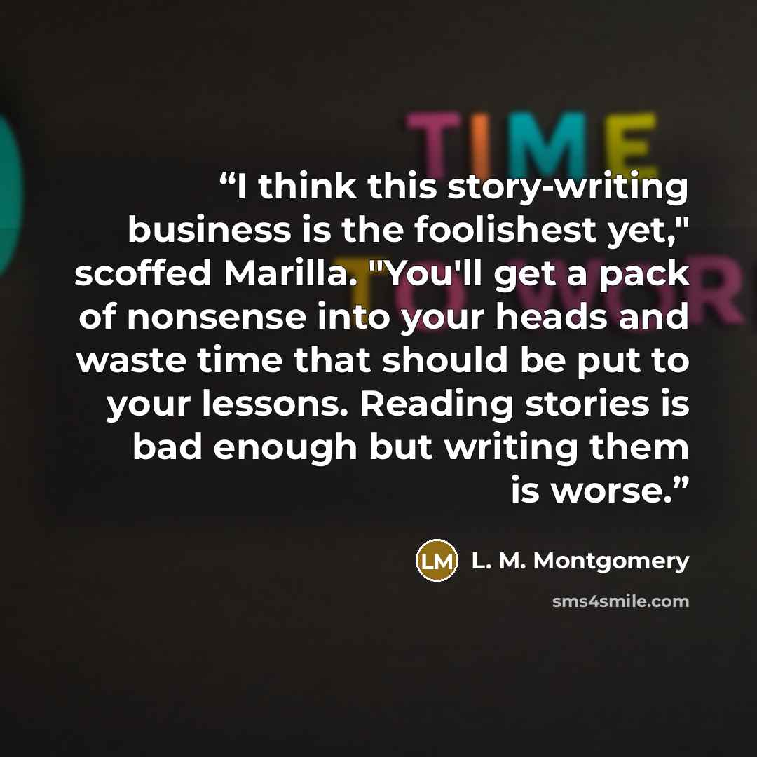 “I think this story-writing business is the foolishest yet," scoffed Marilla. "You'll get a pack of nonsense into your heads and waste time that should be put to your lessons. Reading stories is bad enough but writing them is worse.” quote by L. M. Montgomery