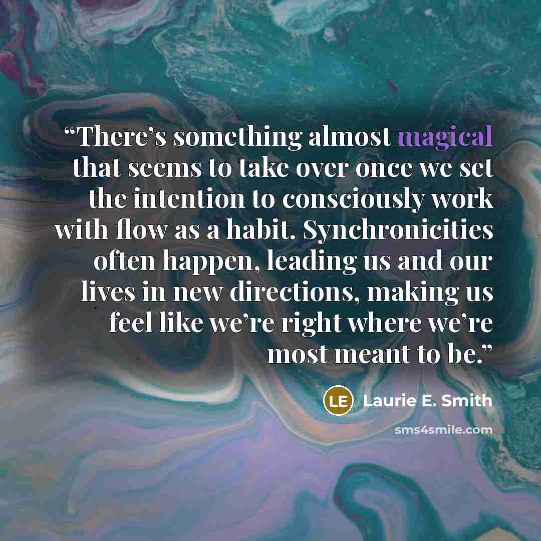 “There’s something almost magical that seems to take over once we set the intention to consciously work with flow as a habit. Synchronicities often happen, leading us and our lives in new directions, making us feel like we’re right where we’re most meant to be.” quote by Laurie E. Smith