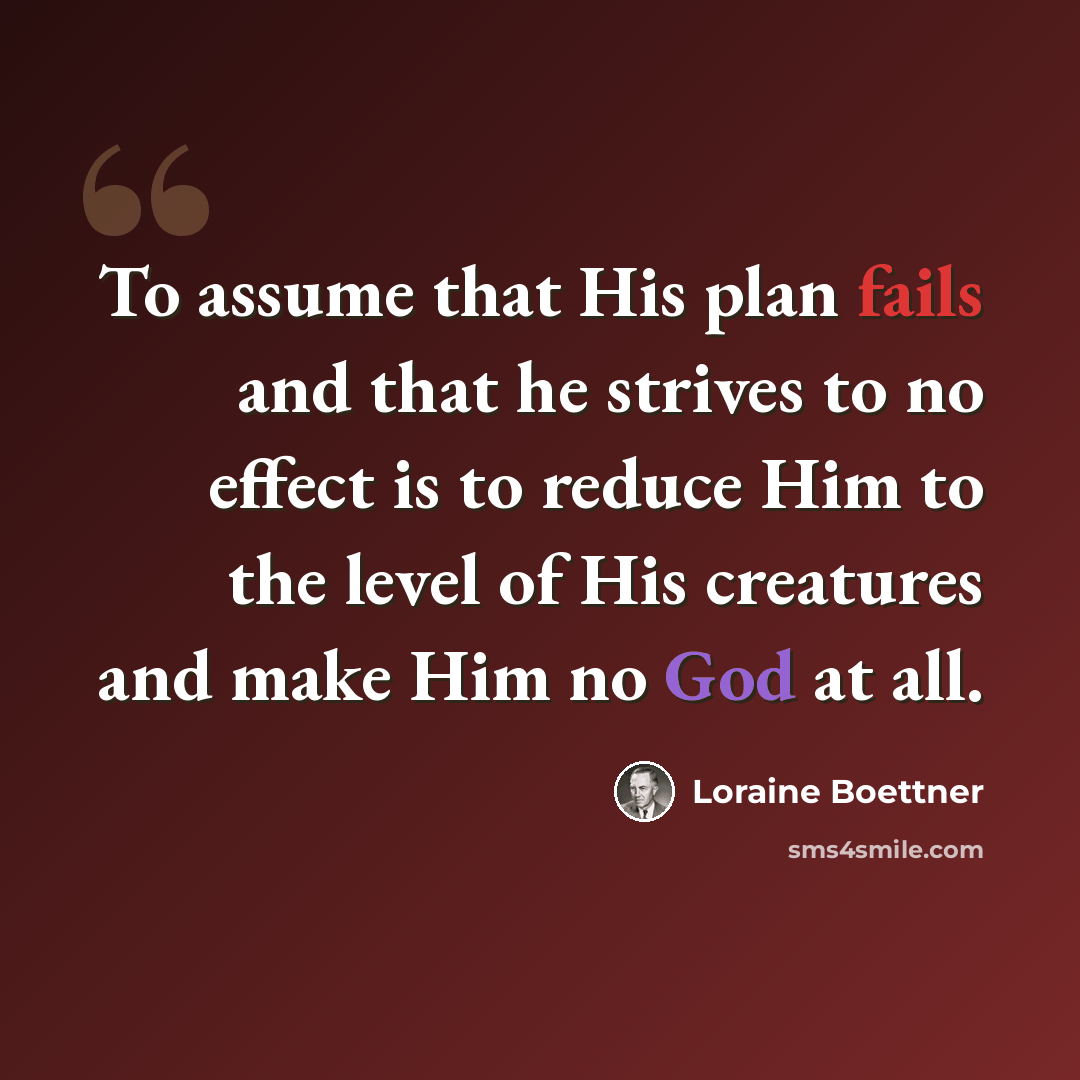 “To assume that His plan fails and that he strives to no effect is to reduce Him to the level of His creatures and make Him no God at all.” quote by Loraine Boettner