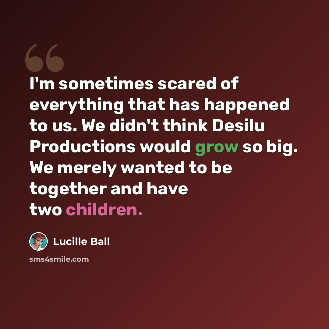 “I'm sometimes scared of everything that has happened to us. We didn't think Desilu Productions would grow so big. We merely wanted to be together and have two children.” quote by Lucille Ball