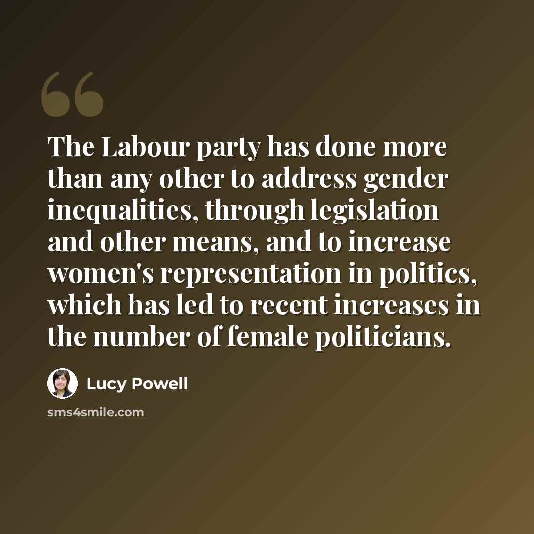 “The Labour party has done more than any other to address gender inequalities, through legislation and other means, and to increase women's representation in politics, which has led to recent increases in the number of female politicians.” quote by Lucy Powell