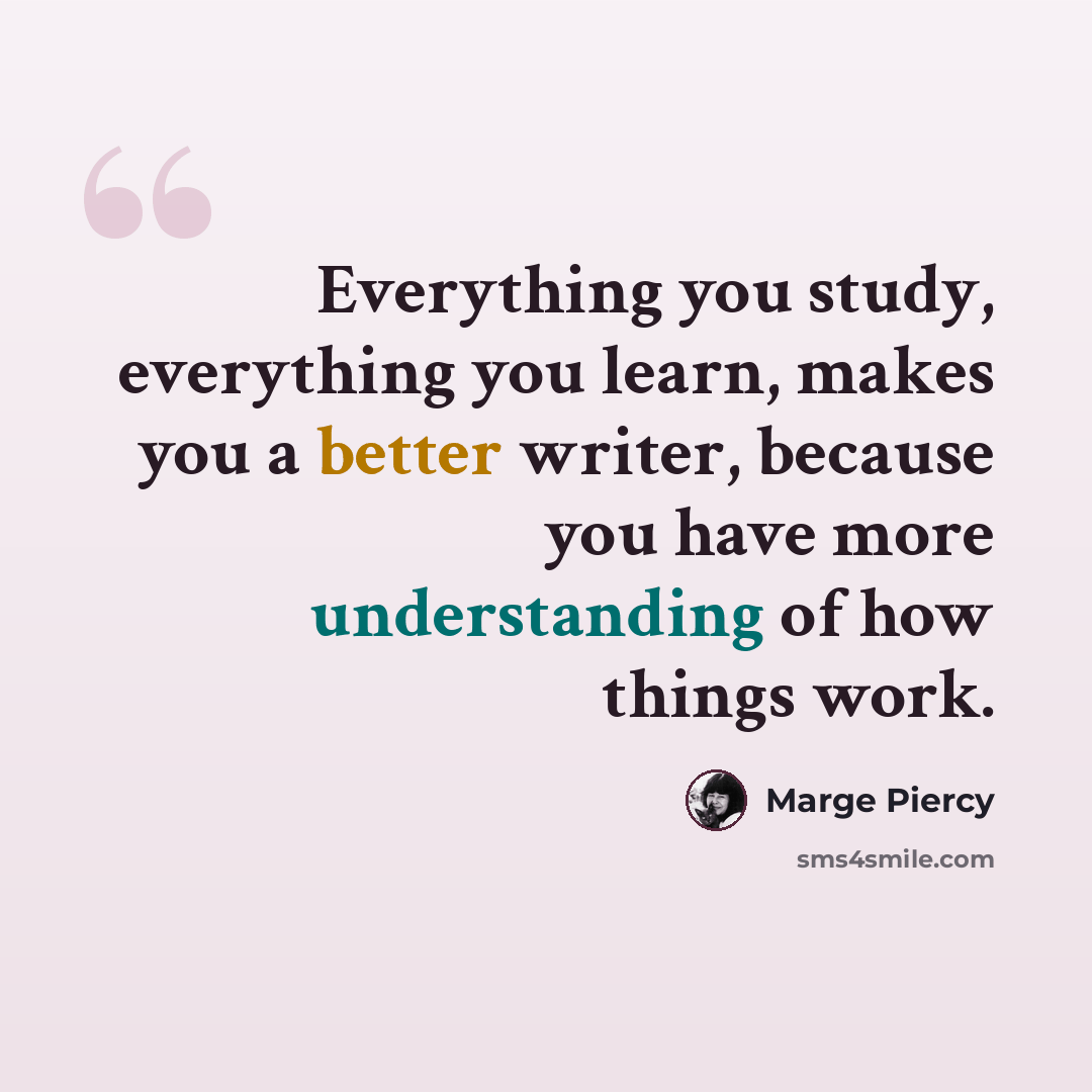 “Everything you study, everything you learn, makes you a better writer, because you have more understanding of how things work.” quote by Marge Piercy