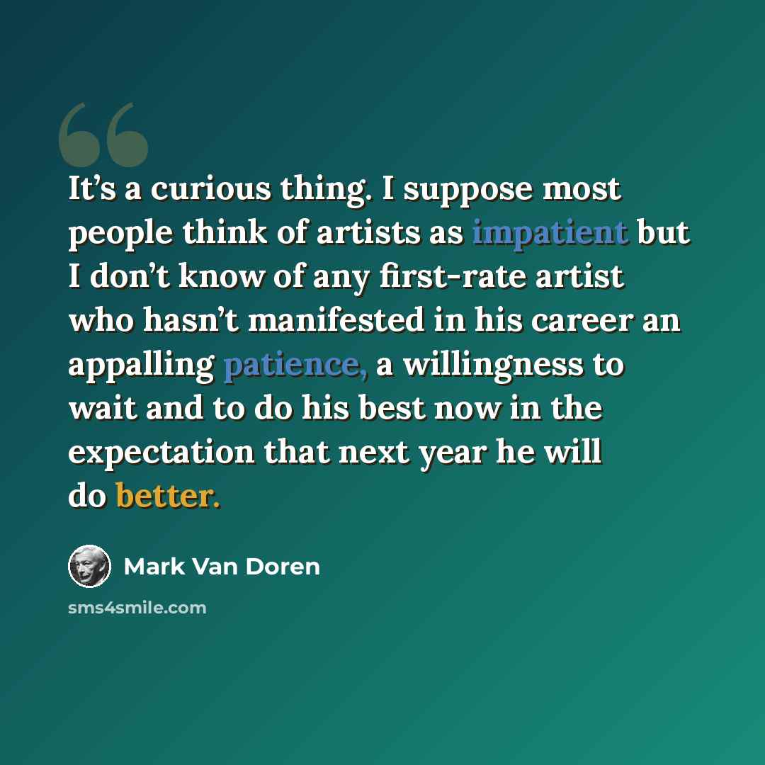 “It’s a curious thing. I suppose most people think of artists as impatient but I don’t know of any first-rate artist who hasn’t manifested in his career an appalling patience, a willingness to wait and to do his best now in the expectation that next year he will do better.” quote by Mark Van Doren