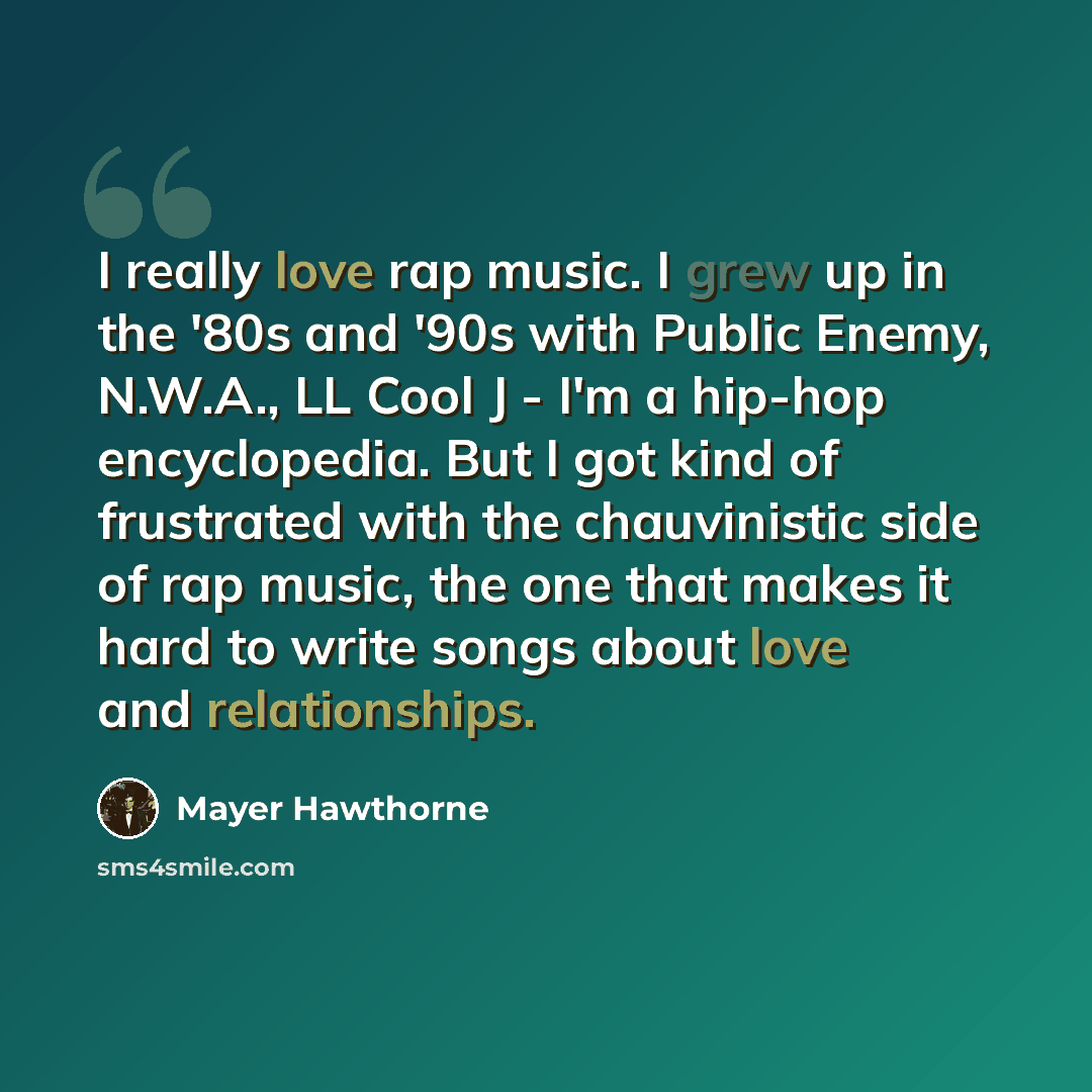 “I really love rap music. I grew up in the '80s and '90s with Public Enemy, N.W.A., LL Cool J - I'm a hip-hop encyclopedia. But I got kind of frustrated with the chauvinistic side of rap music, the one that makes it hard to write songs about love and relationships.” quote by Mayer Hawthorne