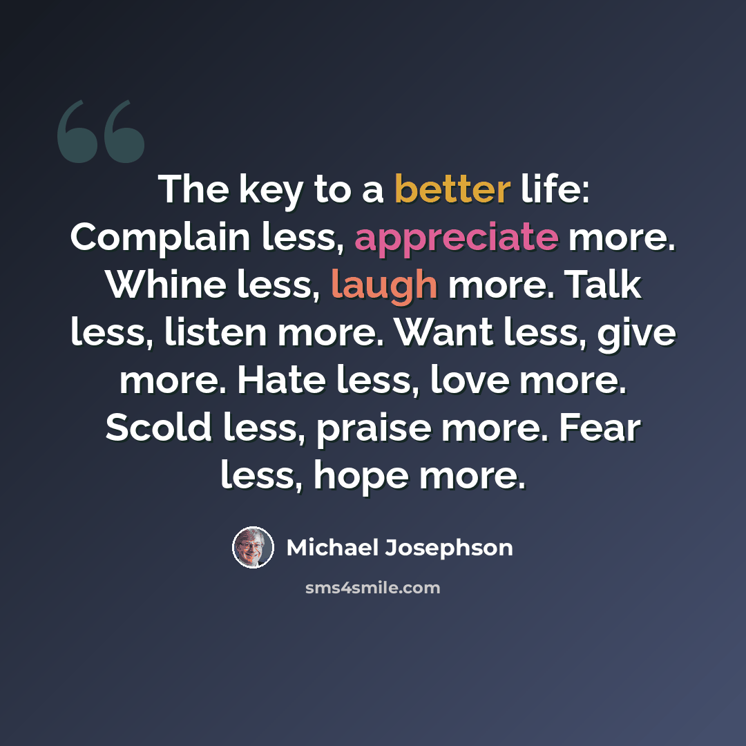 “The key to a better life: Complain less, appreciate more. Whine less, laugh more. Talk less, listen more. Want less, give more. Hate less, love more. Scold less, praise more. Fear less, hope more.” quote by Michael Josephson