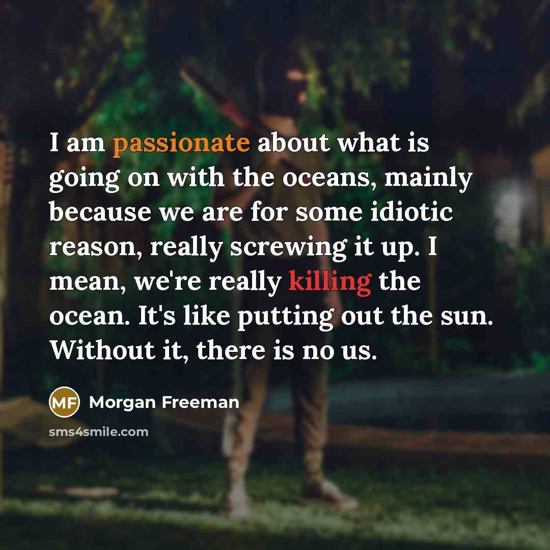 “I am passionate about what is going on with the oceans, mainly because we are for some idiotic reason, really screwing it up. I mean, we're really killing the ocean. It's like putting out the sun. Without it, there is no us.” quote by Morgan Freeman