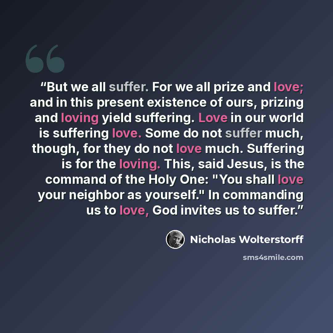 “But we all suffer. For we all prize and love; and in this present existence of ours, prizing and loving yield suffering. Love in our world is suffering love. Some do not suffer much, though, for they do not love much. Suffering is for the loving. This, said Jesus, is the command of the Holy One…” quote by Nicholas Wolterstorff